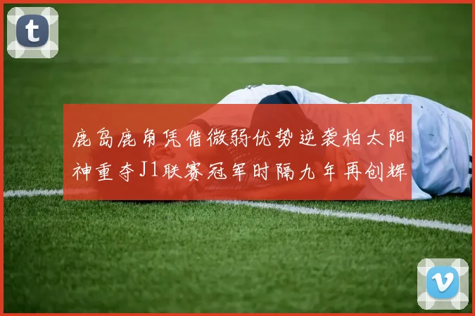 鹿岛鹿角凭借微弱优势逆袭柏太阳神重夺J1联赛冠军时隔九年再创辉煌