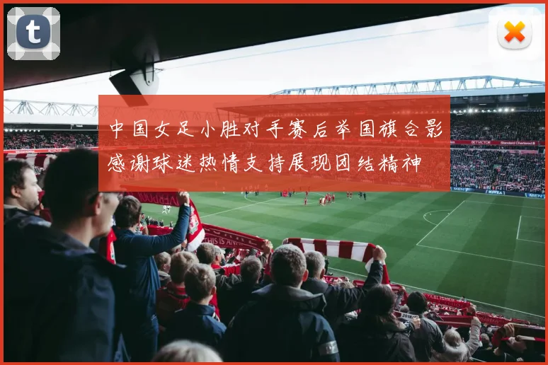 中国女足小胜对手赛后举国旗合影感谢球迷热情支持展现团结精神