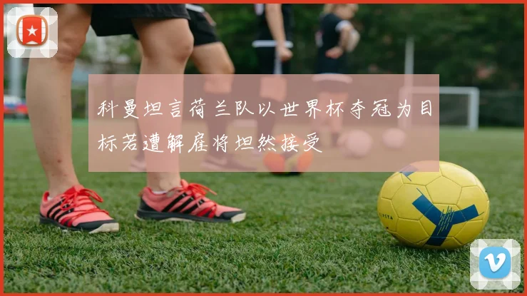 科曼坦言荷兰队以世界杯夺冠为目标若遭解雇将坦然接受