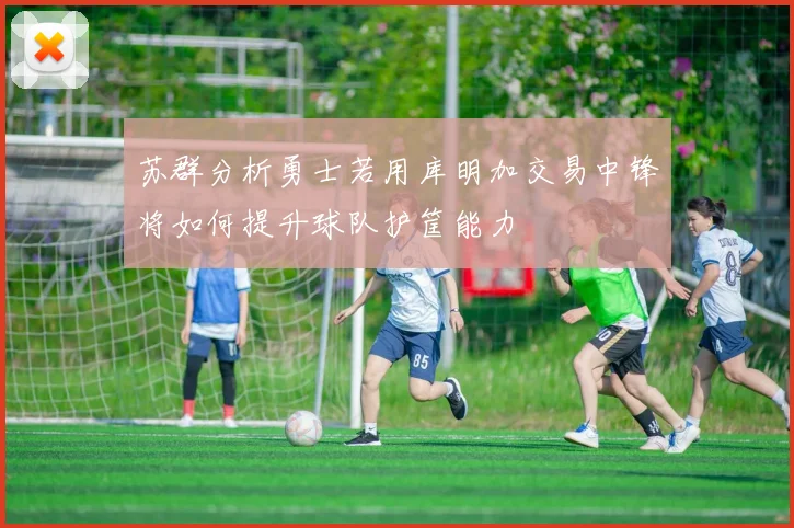 苏群分析勇士若用库明加交易中锋将如何提升球队护筐能力