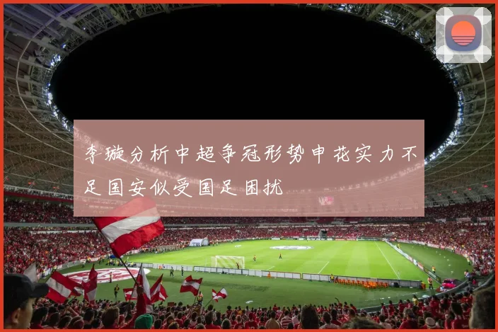 李璇分析中超争冠形势申花实力不足国安似受国足困扰