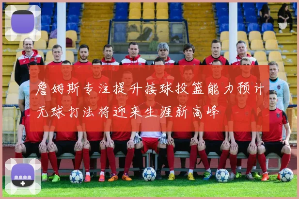 詹姆斯专注提升接球投篮能力预计无球打法将迎来生涯新高峰