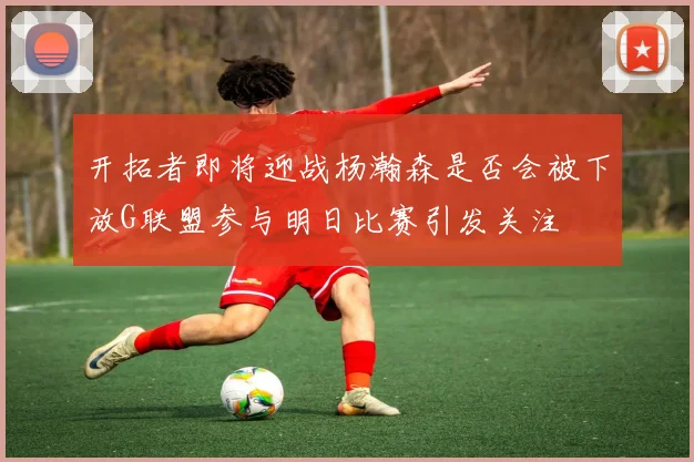 开拓者即将迎战杨瀚森是否会被下放G联盟参与明日比赛引发关注