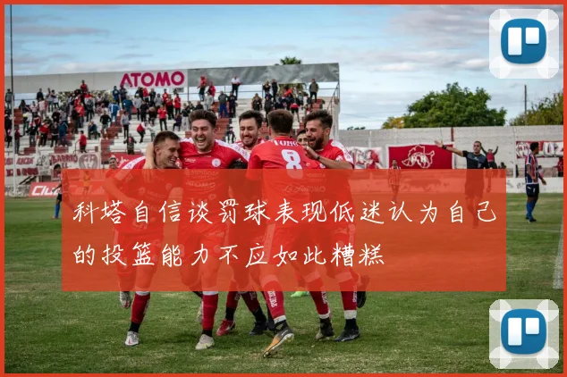 科塔自信谈罚球表现低迷认为自己的投篮能力不应如此糟糕