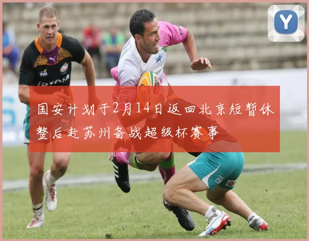 国安计划于2月14日返回北京短暂休整后赴苏州备战超级杯赛事