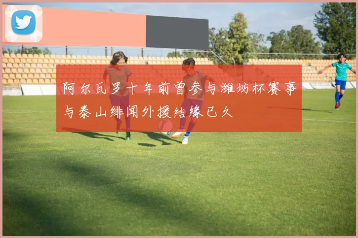 阿尔瓦罗十年前曾参与潍坊杯赛事与泰山绯闻外援结缘已久