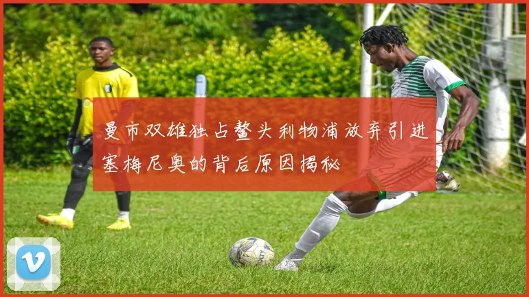 曼市双雄独占鳌头利物浦放弃引进塞梅尼奥的背后原因揭秘