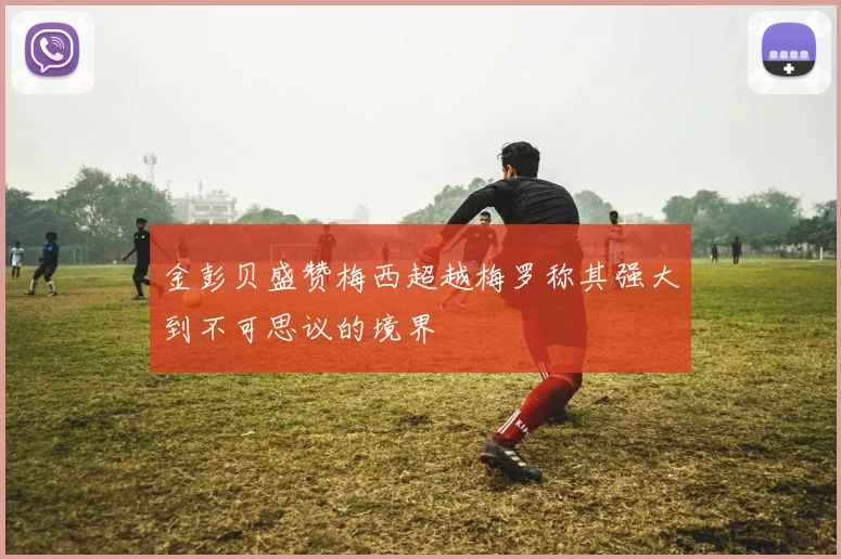 金彭贝盛赞梅西超越梅罗称其强大到不可思议的境界