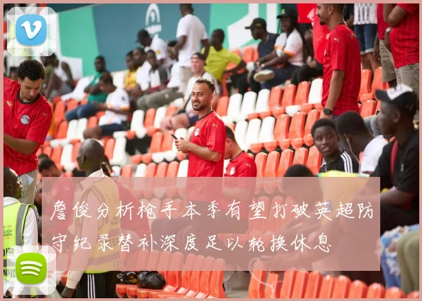 詹俊分析枪手本季有望打破英超防守纪录替补深度足以轮换休息