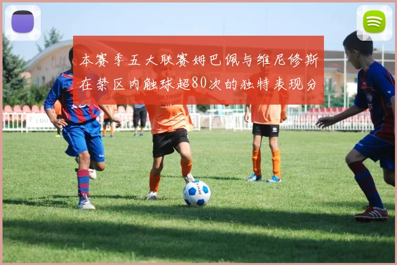 本赛季五大联赛姆巴佩与维尼修斯在禁区内触球超80次的独特表现分析