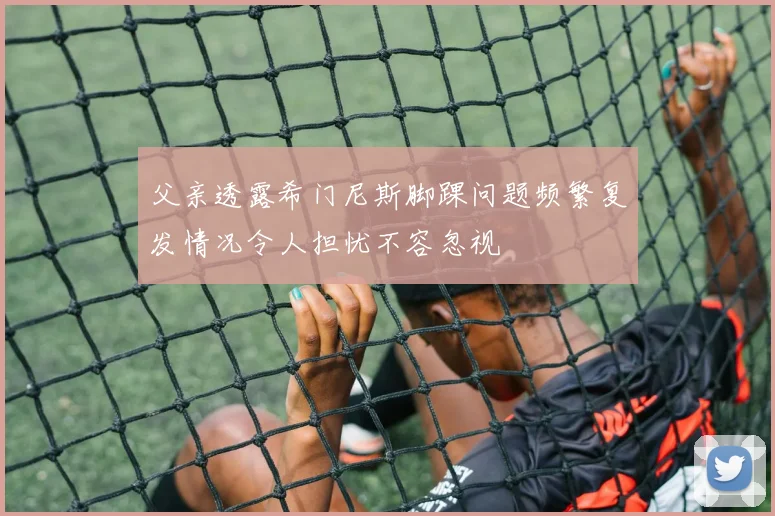 父亲透露希门尼斯脚踝问题频繁复发情况令人担忧不容忽视