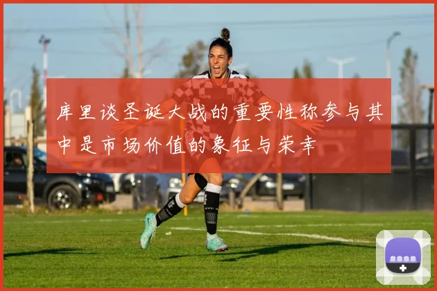 库里谈圣诞大战的重要性称参与其中是市场价值的象征与荣幸