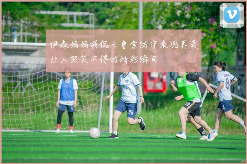 伊森妈妈调侃卡鲁索防守表现真是让人哭笑不得的精彩瞬间