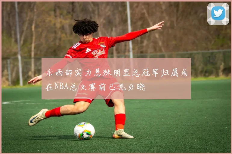 东西部实力悬殊明显总冠军归属或在NBA总决赛前已见分晓