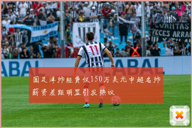 国足洋帅经费仅150万美元中超名帅薪资差距明显引发热议